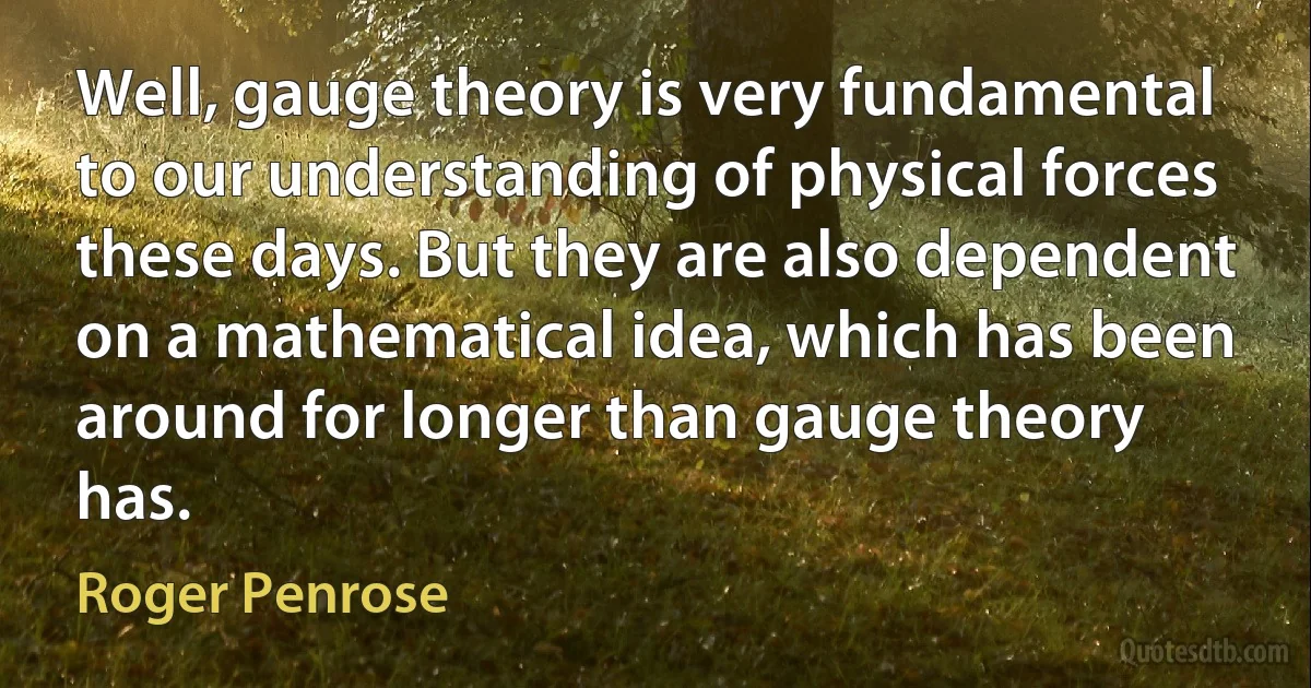 Well, gauge theory is very fundamental to our understanding of physical forces these days. But they are also dependent on a mathematical idea, which has been around for longer than gauge theory has. (Roger Penrose)