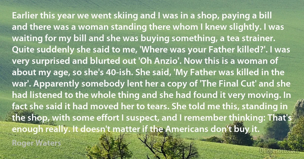 Earlier this year we went skiing and I was in a shop, paying a bill and there was a woman standing there whom I knew slightly. I was waiting for my bill and she was buying something, a tea strainer. Quite suddenly she said to me, 'Where was your Father killed?'. I was very surprised and blurted out 'Oh Anzio'. Now this is a woman of about my age, so she's 40-ish. She said, 'My Father was killed in the war'. Apparently somebody lent her a copy of 'The Final Cut' and she had listened to the whole thing and she had found it very moving. In fact she said it had moved her to tears. She told me this, standing in the shop, with some effort I suspect, and I remember thinking: That's enough really. It doesn't matter if the Americans don't buy it. (Roger Waters)