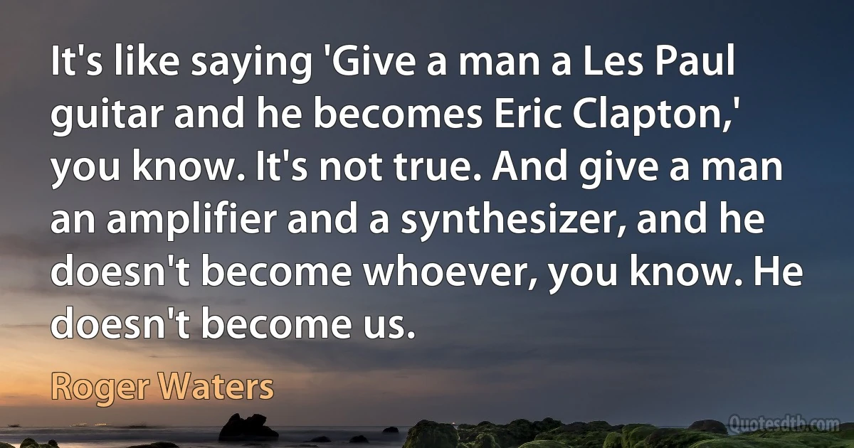 It's like saying 'Give a man a Les Paul guitar and he becomes Eric Clapton,' you know. It's not true. And give a man an amplifier and a synthesizer, and he doesn't become whoever, you know. He doesn't become us. (Roger Waters)