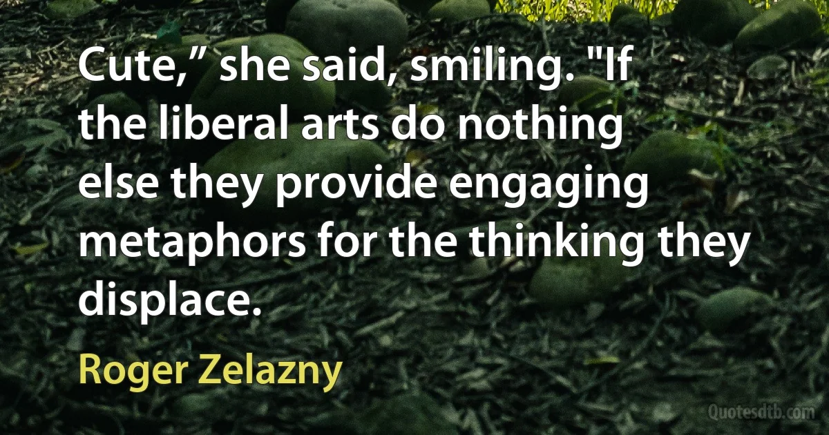 Cute,” she said, smiling. "If the liberal arts do nothing else they provide engaging metaphors for the thinking they displace. (Roger Zelazny)