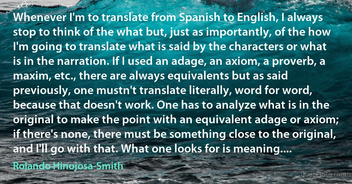 Whenever I'm to translate from Spanish to English, I always stop to think of the what but, just as importantly, of the how I'm going to translate what is said by the characters or what is in the narration. If I used an adage, an axiom, a proverb, a maxim, etc., there are always equivalents but as said previously, one mustn't translate literally, word for word, because that doesn't work. One has to analyze what is in the original to make the point with an equivalent adage or axiom; if there's none, there must be something close to the original, and I'll go with that. What one looks for is meaning.... (Rolando Hinojosa-Smith)