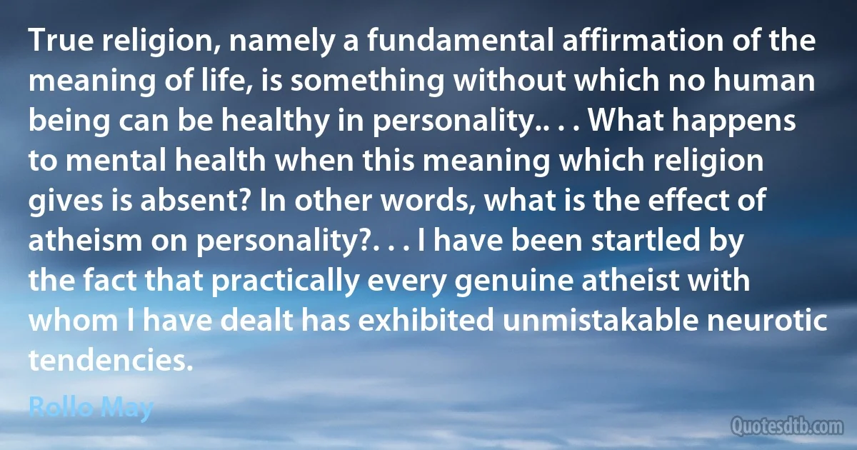 True religion, namely a fundamental affirmation of the meaning of life, is something without which no human being can be healthy in personality.. . . What happens to mental health when this meaning which religion gives is absent? In other words, what is the effect of atheism on personality?. . . I have been startled by the fact that practically every genuine atheist with whom I have dealt has exhibited unmistakable neurotic tendencies. (Rollo May)