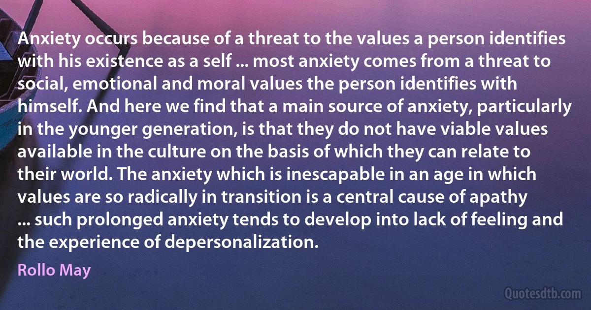 Anxiety occurs because of a threat to the values a person identifies with his existence as a self ... most anxiety comes from a threat to social, emotional and moral values the person identifies with himself. And here we find that a main source of anxiety, particularly in the younger generation, is that they do not have viable values available in the culture on the basis of which they can relate to their world. The anxiety which is inescapable in an age in which values are so radically in transition is a central cause of apathy ... such prolonged anxiety tends to develop into lack of feeling and the experience of depersonalization. (Rollo May)