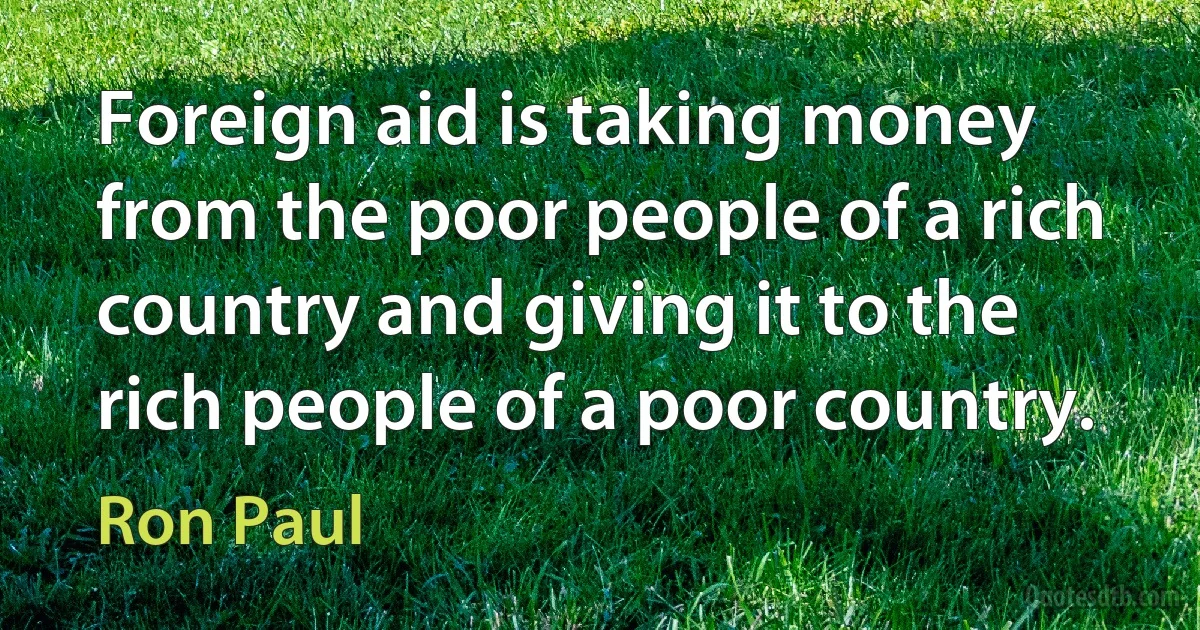 Foreign aid is taking money from the poor people of a rich country and giving it to the rich people of a poor country. (Ron Paul)