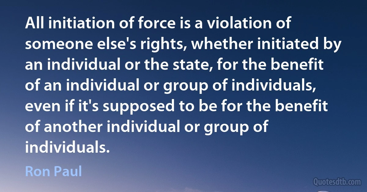 All initiation of force is a violation of someone else's rights, whether initiated by an individual or the state, for the benefit of an individual or group of individuals, even if it's supposed to be for the benefit of another individual or group of individuals. (Ron Paul)