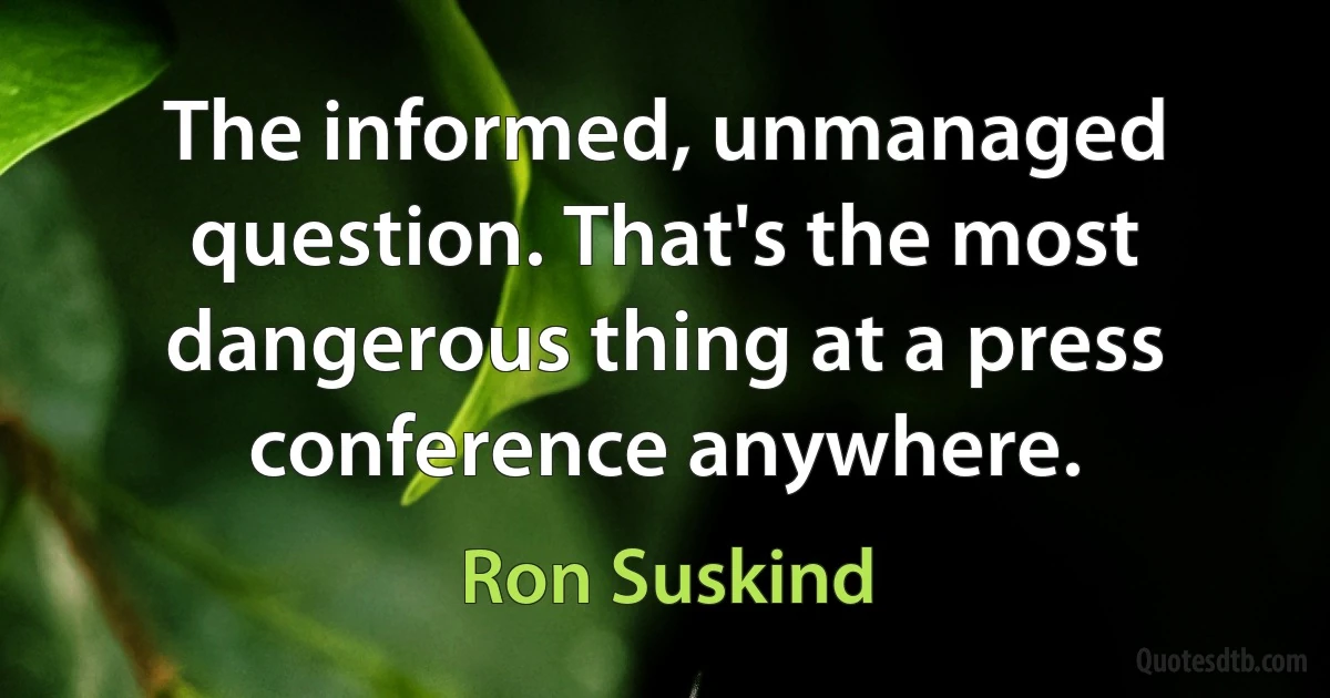 The informed, unmanaged question. That's the most dangerous thing at a press conference anywhere. (Ron Suskind)