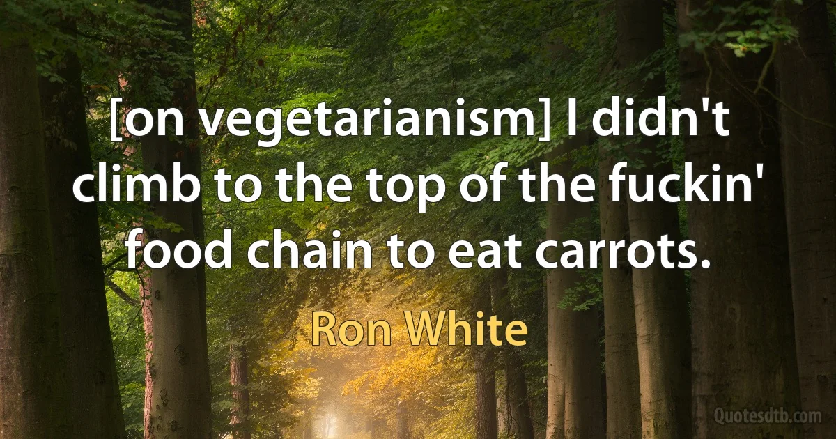 [on vegetarianism] I didn't climb to the top of the fuckin' food chain to eat carrots. (Ron White)