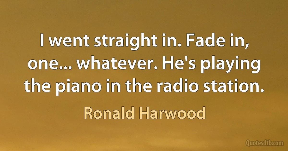 I went straight in. Fade in, one... whatever. He's playing the piano in the radio station. (Ronald Harwood)