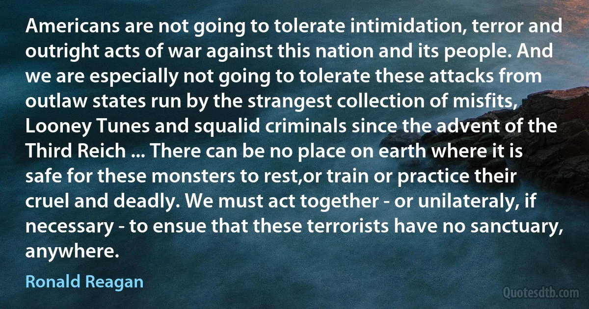 Americans are not going to tolerate intimidation, terror and outright acts of war against this nation and its people. And we are especially not going to tolerate these attacks from outlaw states run by the strangest collection of misfits, Looney Tunes and squalid criminals since the advent of the Third Reich ... There can be no place on earth where it is safe for these monsters to rest,or train or practice their cruel and deadly. We must act together - or unilateraly, if necessary - to ensue that these terrorists have no sanctuary, anywhere. (Ronald Reagan)