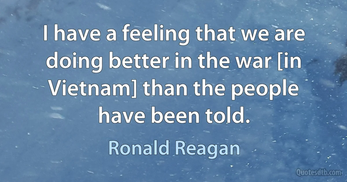 I have a feeling that we are doing better in the war [in Vietnam] than the people have been told. (Ronald Reagan)