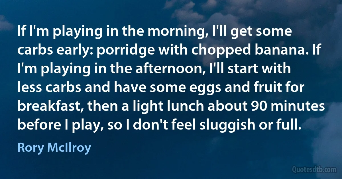 If I'm playing in the morning, I'll get some carbs early: porridge with chopped banana. If I'm playing in the afternoon, I'll start with less carbs and have some eggs and fruit for breakfast, then a light lunch about 90 minutes before I play, so I don't feel sluggish or full. (Rory McIlroy)