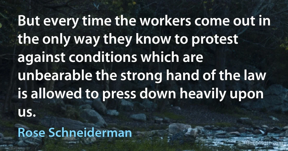 But every time the workers come out in the only way they know to protest against conditions which are unbearable the strong hand of the law is allowed to press down heavily upon us. (Rose Schneiderman)