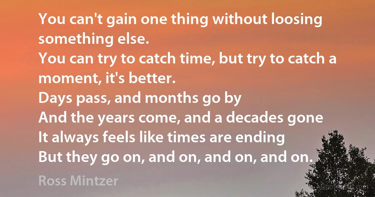 You can't gain one thing without loosing something else.
You can try to catch time, but try to catch a moment, it's better.
Days pass, and months go by
And the years come, and a decades gone
It always feels like times are ending
But they go on, and on, and on, and on. (Ross Mintzer)