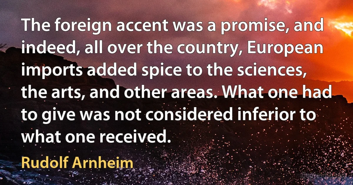 The foreign accent was a promise, and indeed, all over the country, European imports added spice to the sciences, the arts, and other areas. What one had to give was not considered inferior to what one received. (Rudolf Arnheim)