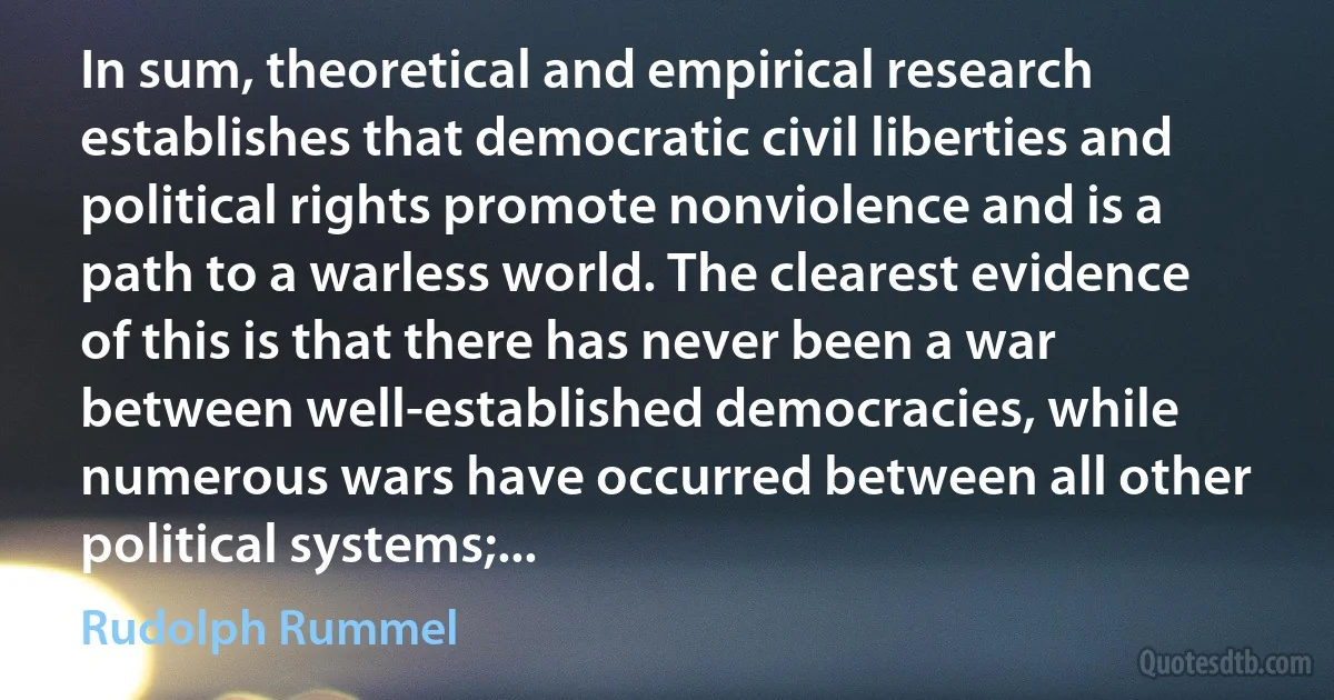 In sum, theoretical and empirical research establishes that democratic civil liberties and political rights promote nonviolence and is a path to a warless world. The clearest evidence of this is that there has never been a war between well-established democracies, while numerous wars have occurred between all other political systems;... (Rudolph Rummel)