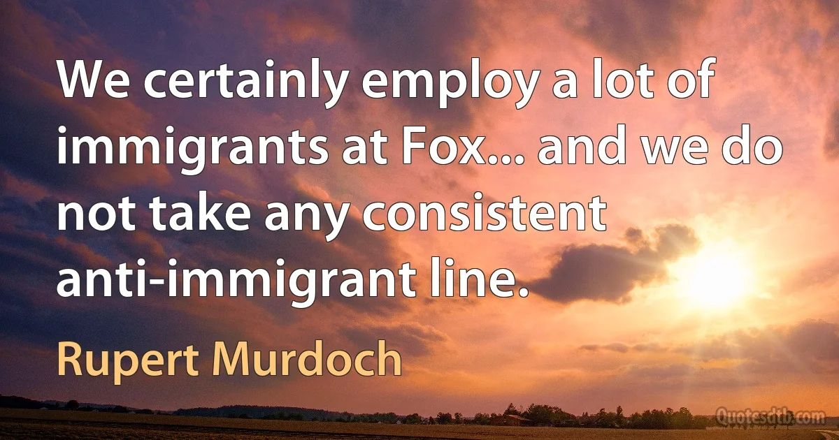 We certainly employ a lot of immigrants at Fox... and we do not take any consistent anti-immigrant line. (Rupert Murdoch)