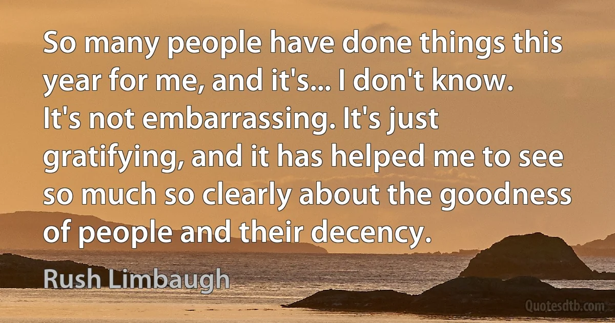 So many people have done things this year for me, and it's... I don't know.
It's not embarrassing. It's just gratifying, and it has helped me to see so much so clearly about the goodness of people and their decency. (Rush Limbaugh)