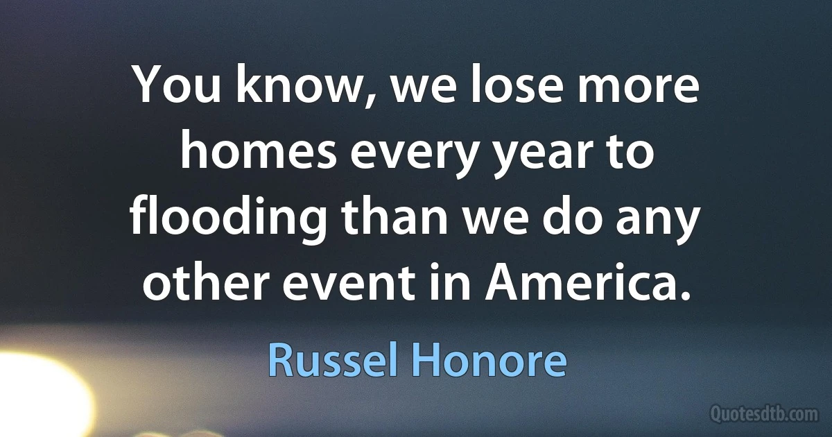 You know, we lose more homes every year to flooding than we do any other event in America. (Russel Honore)