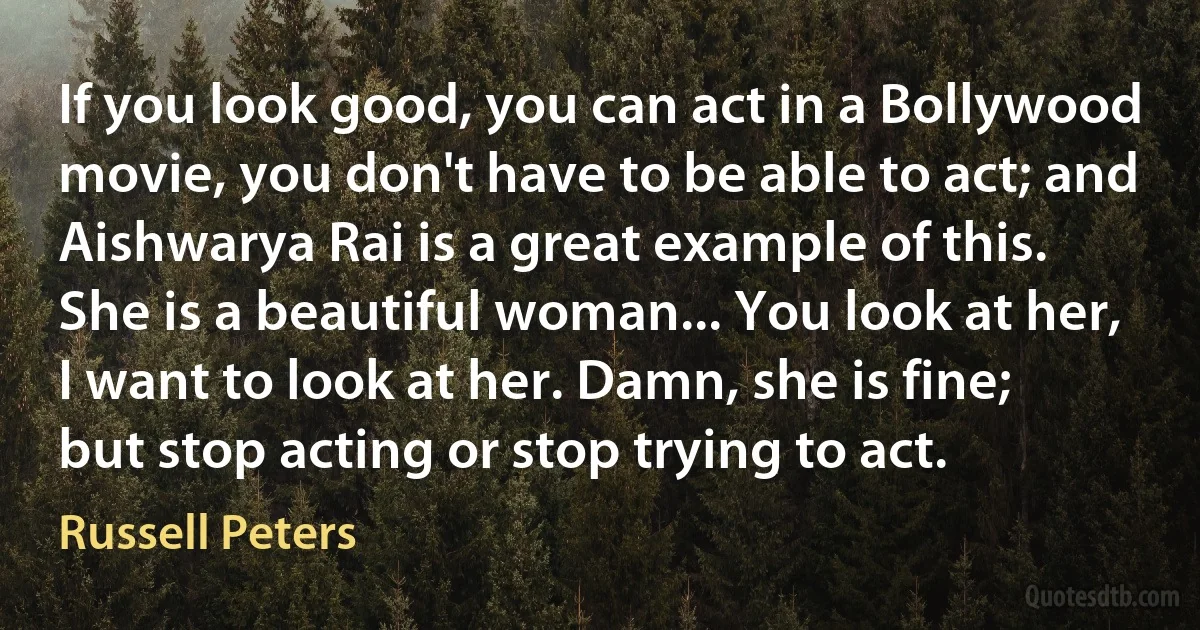 If you look good, you can act in a Bollywood movie, you don't have to be able to act; and Aishwarya Rai is a great example of this. She is a beautiful woman... You look at her, I want to look at her. Damn, she is fine; but stop acting or stop trying to act. (Russell Peters)