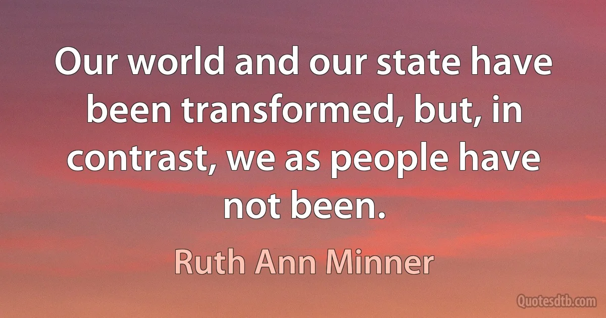 Our world and our state have been transformed, but, in contrast, we as people have not been. (Ruth Ann Minner)