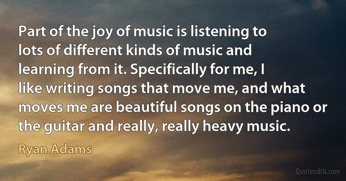 Part of the joy of music is listening to lots of different kinds of music and learning from it. Specifically for me, I like writing songs that move me, and what moves me are beautiful songs on the piano or the guitar and really, really heavy music. (Ryan Adams)