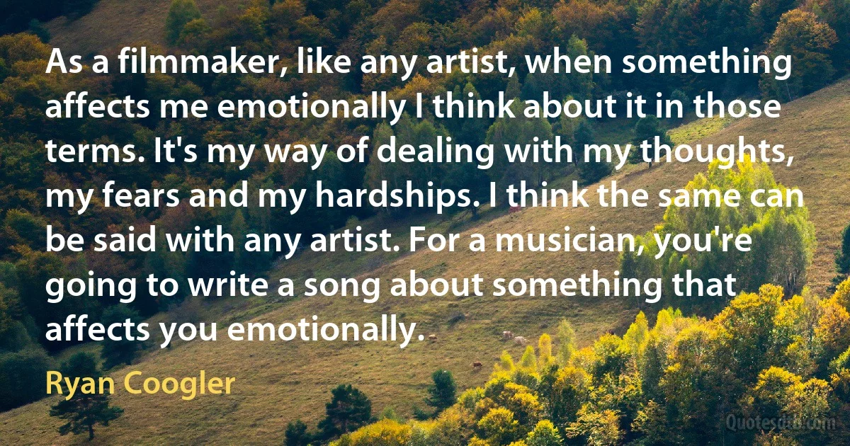 As a filmmaker, like any artist, when something affects me emotionally I think about it in those terms. It's my way of dealing with my thoughts, my fears and my hardships. I think the same can be said with any artist. For a musician, you're going to write a song about something that affects you emotionally. (Ryan Coogler)