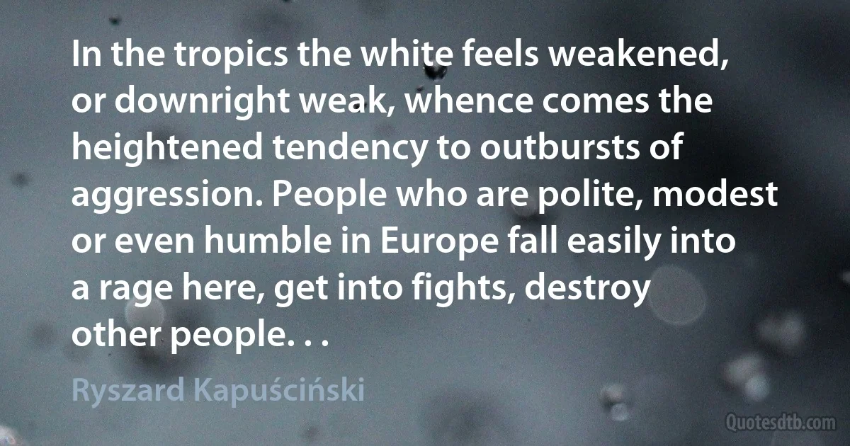 In the tropics the white feels weakened, or downright weak, whence comes the heightened tendency to outbursts of aggression. People who are polite, modest or even humble in Europe fall easily into a rage here, get into fights, destroy other people. . . (Ryszard Kapuściński)