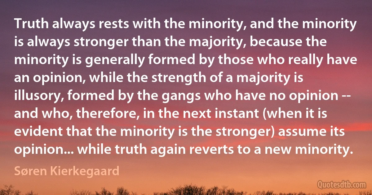 Truth always rests with the minority, and the minority is always stronger than the majority, because the minority is generally formed by those who really have an opinion, while the strength of a majority is illusory, formed by the gangs who have no opinion -- and who, therefore, in the next instant (when it is evident that the minority is the stronger) assume its opinion... while truth again reverts to a new minority. (Søren Kierkegaard)