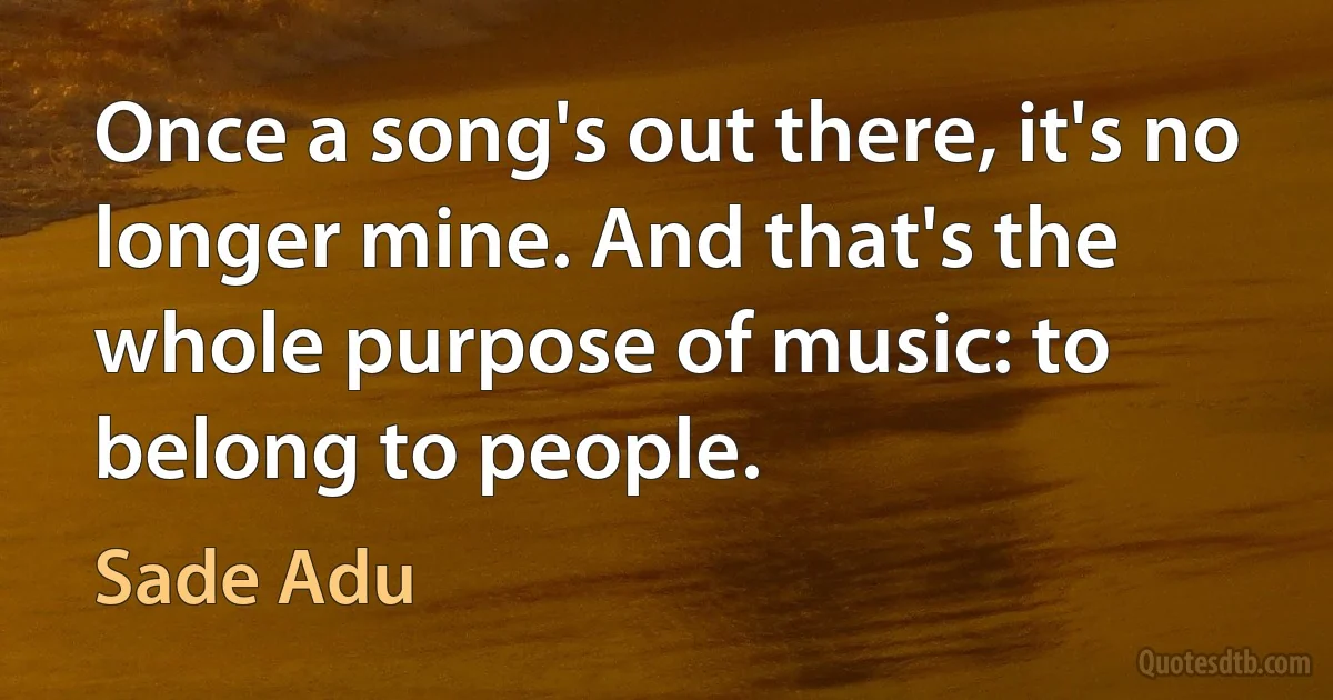 Once a song's out there, it's no longer mine. And that's the whole purpose of music: to belong to people. (Sade Adu)