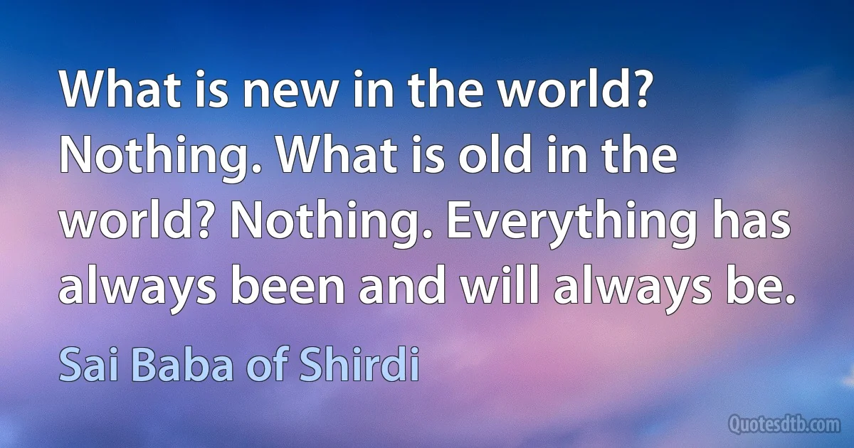 What is new in the world? Nothing. What is old in the world? Nothing. Everything has always been and will always be. (Sai Baba of Shirdi)