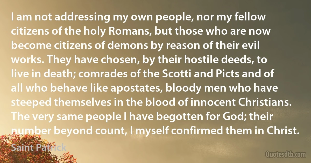 I am not addressing my own people, nor my fellow citizens of the holy Romans, but those who are now become citizens of demons by reason of their evil works. They have chosen, by their hostile deeds, to live in death; comrades of the Scotti and Picts and of all who behave like apostates, bloody men who have steeped themselves in the blood of innocent Christians. The very same people I have begotten for God; their number beyond count, I myself confirmed them in Christ. (Saint Patrick)