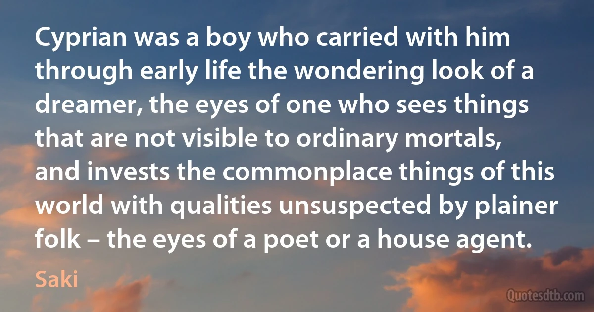 Cyprian was a boy who carried with him through early life the wondering look of a dreamer, the eyes of one who sees things that are not visible to ordinary mortals, and invests the commonplace things of this world with qualities unsuspected by plainer folk – the eyes of a poet or a house agent. (Saki)