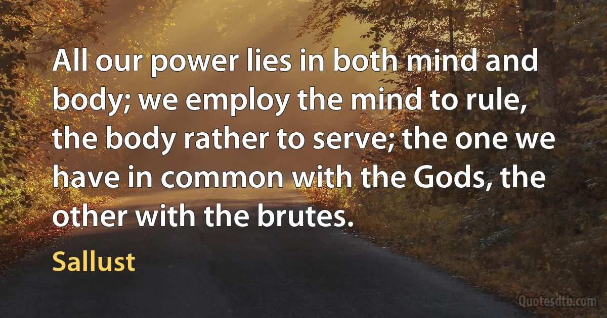 All our power lies in both mind and body; we employ the mind to rule, the body rather to serve; the one we have in common with the Gods, the other with the brutes. (Sallust)