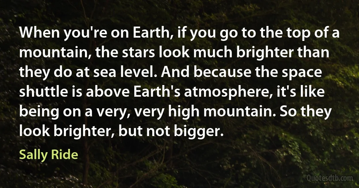 When you're on Earth, if you go to the top of a mountain, the stars look much brighter than they do at sea level. And because the space shuttle is above Earth's atmosphere, it's like being on a very, very high mountain. So they look brighter, but not bigger. (Sally Ride)