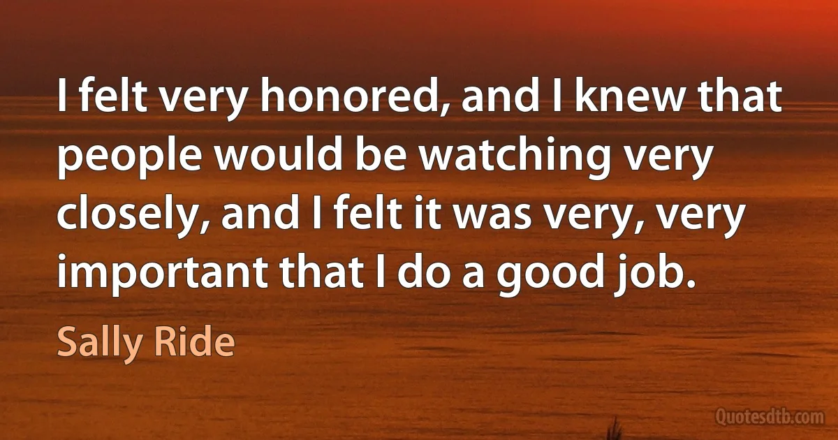 I felt very honored, and I knew that people would be watching very closely, and I felt it was very, very important that I do a good job. (Sally Ride)