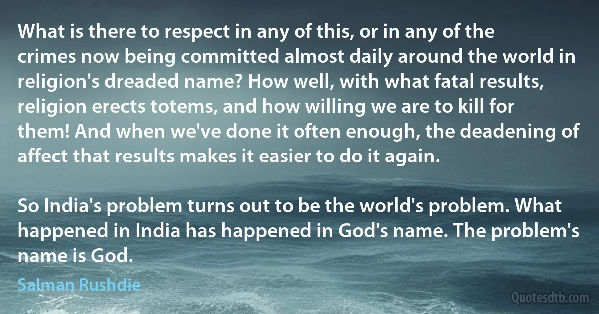 What is there to respect in any of this, or in any of the crimes now being committed almost daily around the world in religion's dreaded name? How well, with what fatal results, religion erects totems, and how willing we are to kill for them! And when we've done it often enough, the deadening of affect that results makes it easier to do it again.

So India's problem turns out to be the world's problem. What happened in India has happened in God's name. The problem's name is God. (Salman Rushdie)