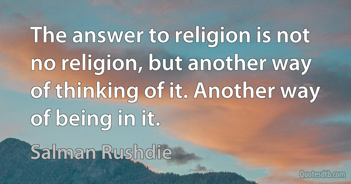 The answer to religion is not no religion, but another way of thinking of it. Another way of being in it. (Salman Rushdie)