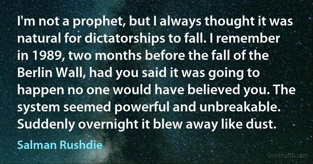 I'm not a prophet, but I always thought it was natural for dictatorships to fall. I remember in 1989, two months before the fall of the Berlin Wall, had you said it was going to happen no one would have believed you. The system seemed powerful and unbreakable. Suddenly overnight it blew away like dust. (Salman Rushdie)