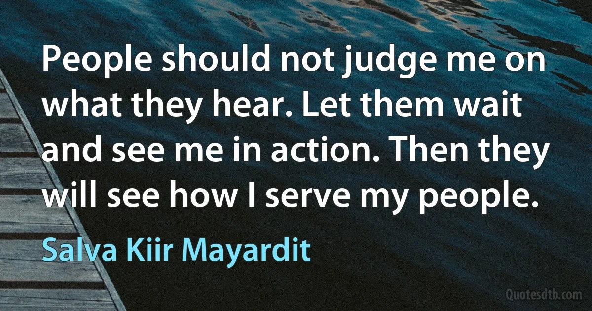 People should not judge me on what they hear. Let them wait and see me in action. Then they will see how I serve my people. (Salva Kiir Mayardit)