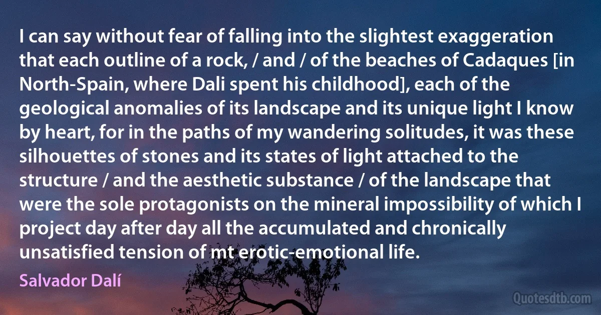 I can say without fear of falling into the slightest exaggeration that each outline of a rock, / and / of the beaches of Cadaques [in North-Spain, where Dali spent his childhood], each of the geological anomalies of its landscape and its unique light I know by heart, for in the paths of my wandering solitudes, it was these silhouettes of stones and its states of light attached to the structure / and the aesthetic substance / of the landscape that were the sole protagonists on the mineral impossibility of which I project day after day all the accumulated and chronically unsatisfied tension of mt erotic-emotional life. (Salvador Dalí)