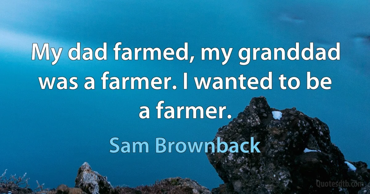 My dad farmed, my granddad was a farmer. I wanted to be a farmer. (Sam Brownback)