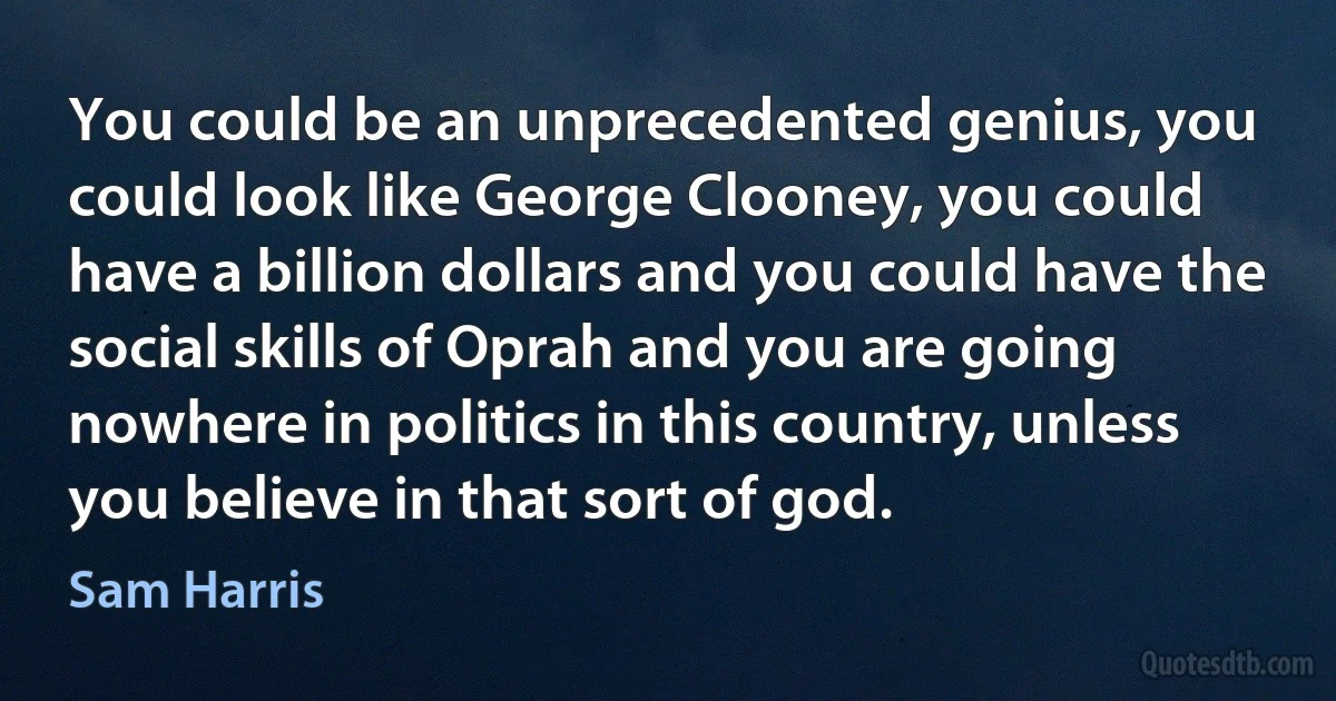 You could be an unprecedented genius, you could look like George Clooney, you could have a billion dollars and you could have the social skills of Oprah and you are going nowhere in politics in this country, unless you believe in that sort of god. (Sam Harris)