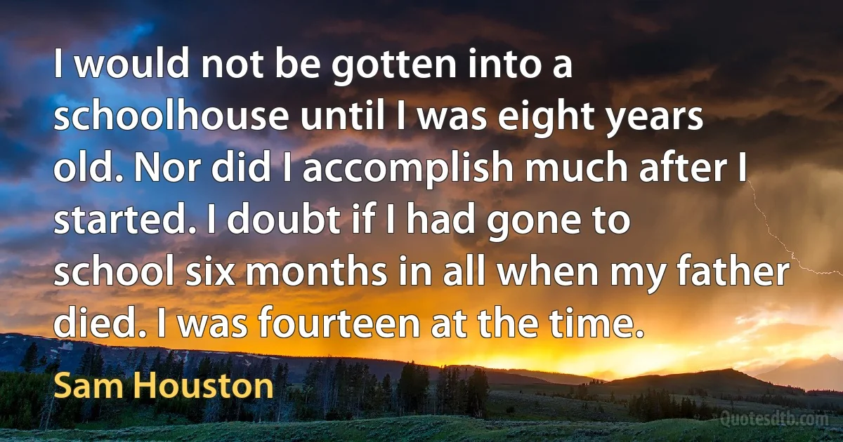 I would not be gotten into a schoolhouse until I was eight years old. Nor did I accomplish much after I started. I doubt if I had gone to school six months in all when my father died. I was fourteen at the time. (Sam Houston)