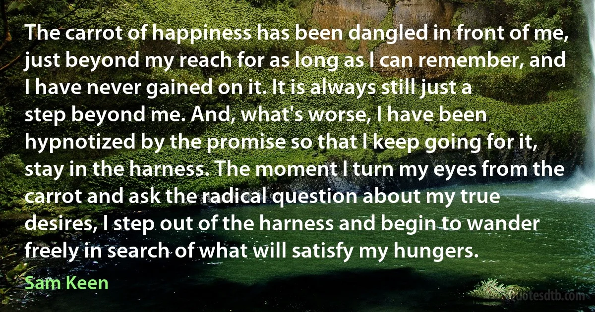 The carrot of happiness has been dangled in front of me, just beyond my reach for as long as I can remember, and I have never gained on it. It is always still just a step beyond me. And, what's worse, I have been hypnotized by the promise so that I keep going for it, stay in the harness. The moment I turn my eyes from the carrot and ask the radical question about my true desires, I step out of the harness and begin to wander freely in search of what will satisfy my hungers. (Sam Keen)