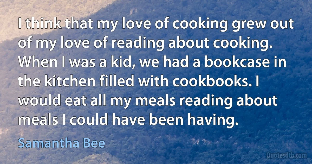 I think that my love of cooking grew out of my love of reading about cooking. When I was a kid, we had a bookcase in the kitchen filled with cookbooks. I would eat all my meals reading about meals I could have been having. (Samantha Bee)