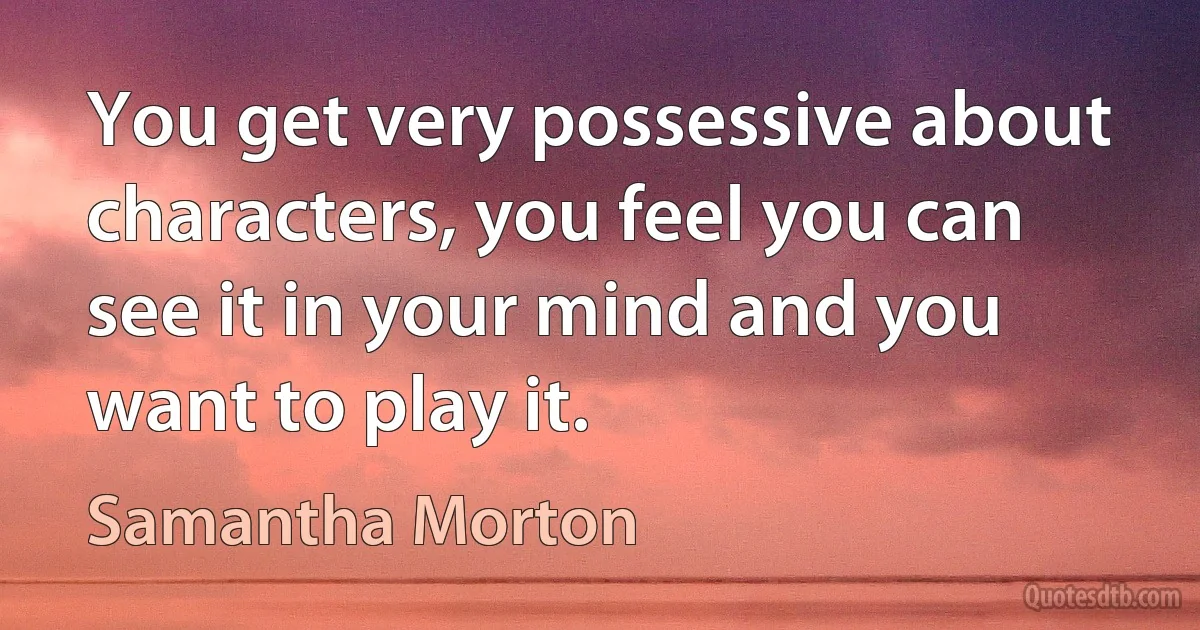 You get very possessive about characters, you feel you can see it in your mind and you want to play it. (Samantha Morton)