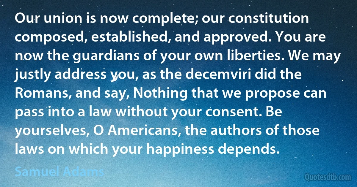 Our union is now complete; our constitution composed, established, and approved. You are now the guardians of your own liberties. We may justly address you, as the decemviri did the Romans, and say, Nothing that we propose can pass into a law without your consent. Be yourselves, O Americans, the authors of those laws on which your happiness depends. (Samuel Adams)