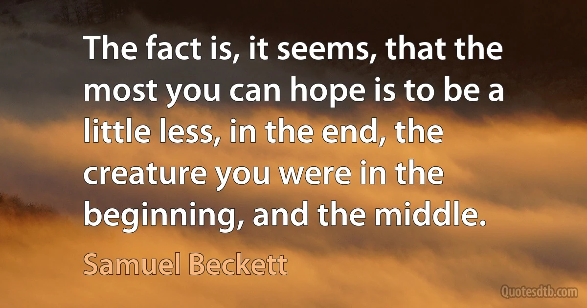 The fact is, it seems, that the most you can hope is to be a little less, in the end, the creature you were in the beginning, and the middle. (Samuel Beckett)