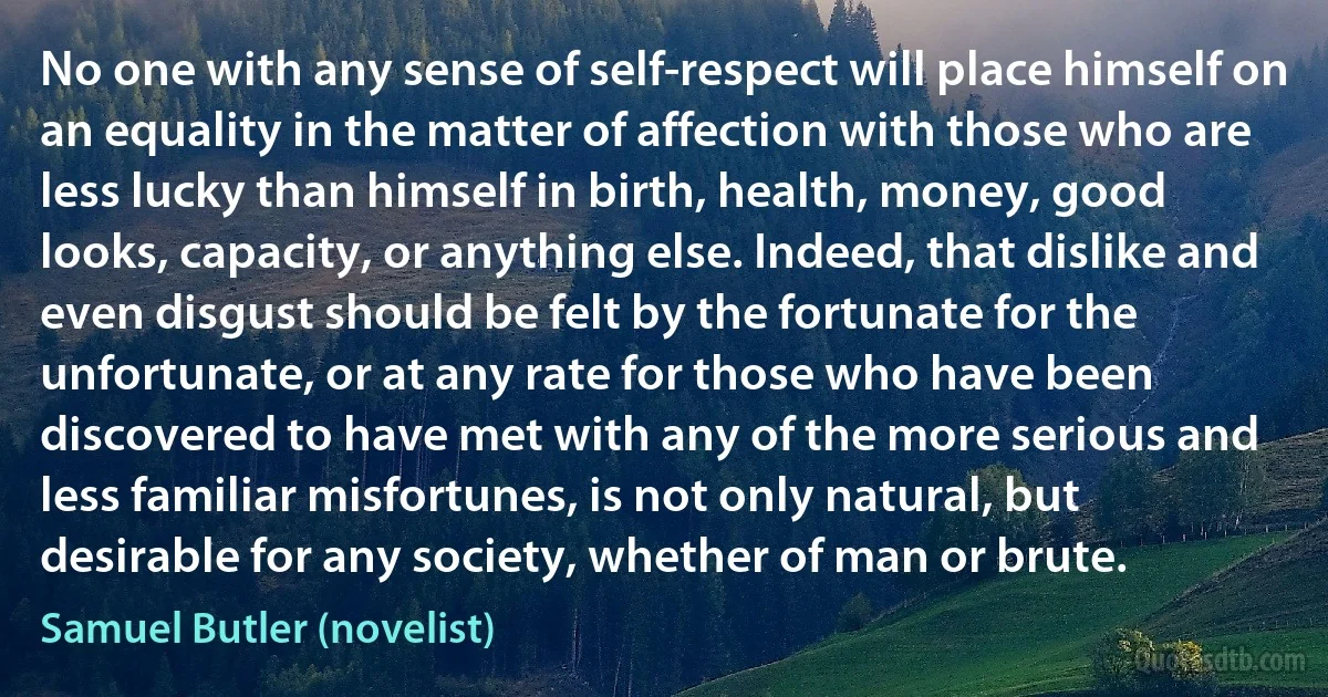 No one with any sense of self-respect will place himself on an equality in the matter of affection with those who are less lucky than himself in birth, health, money, good looks, capacity, or anything else. Indeed, that dislike and even disgust should be felt by the fortunate for the unfortunate, or at any rate for those who have been discovered to have met with any of the more serious and less familiar misfortunes, is not only natural, but desirable for any society, whether of man or brute. (Samuel Butler (novelist))