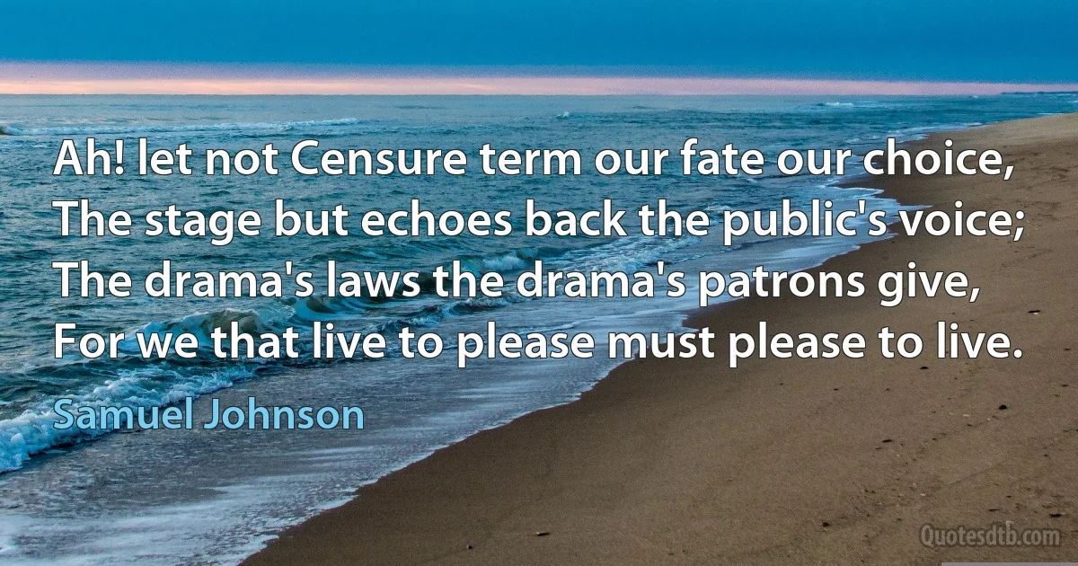 Ah! let not Censure term our fate our choice,
The stage but echoes back the public's voice;
The drama's laws the drama's patrons give,
For we that live to please must please to live. (Samuel Johnson)